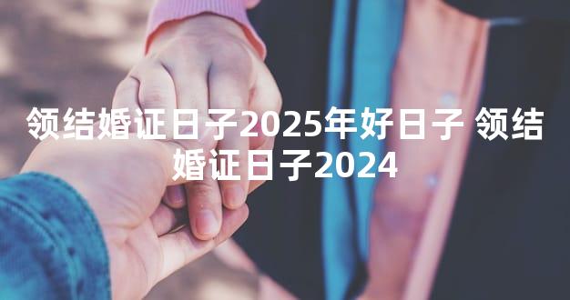 领结婚证日子2025年好日子 领结婚证日子2024